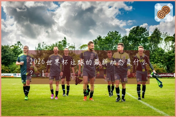 2026世界杯让球的最新动态是什么？_1