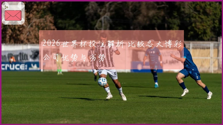 2026世界杯投注解析 比较各大博彩公司优势与劣势