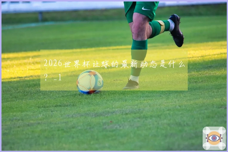 2026世界杯让球的最新动态是什么？_1